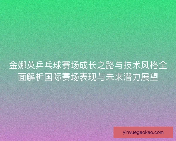 金娜英乒乓球赛场成长之路与技术风格全面解析国际赛场表现与未来潜力展望