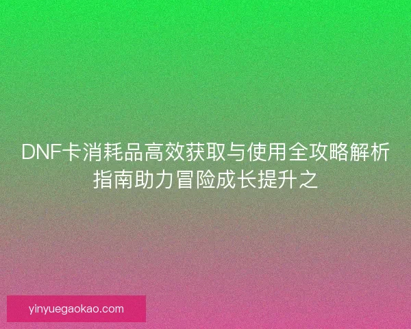 DNF卡消耗品高效获取与使用全攻略解析指南助力冒险成长提升之