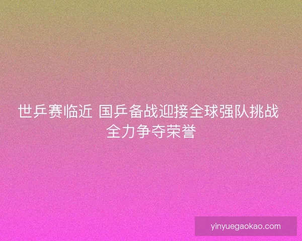 世乒赛临近 国乒备战迎接全球强队挑战 全力争夺荣誉