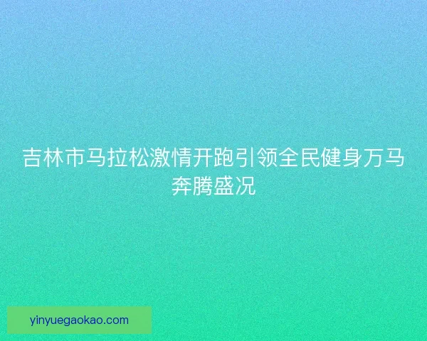 吉林市马拉松激情开跑引领全民健身万马奔腾盛况