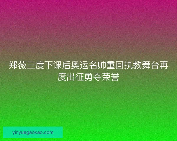 郑薇三度下课后奥运名帅重回执教舞台再度出征勇夺荣誉