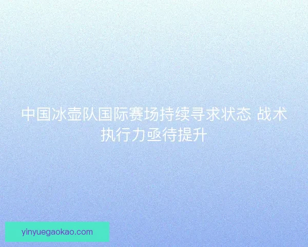 中国冰壶队国际赛场持续寻求状态 战术执行力亟待提升