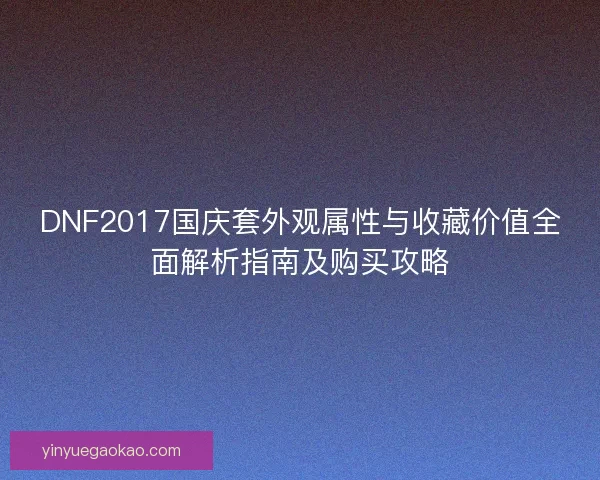 DNF2017国庆套外观属性与收藏价值全面解析指南及购买攻略
