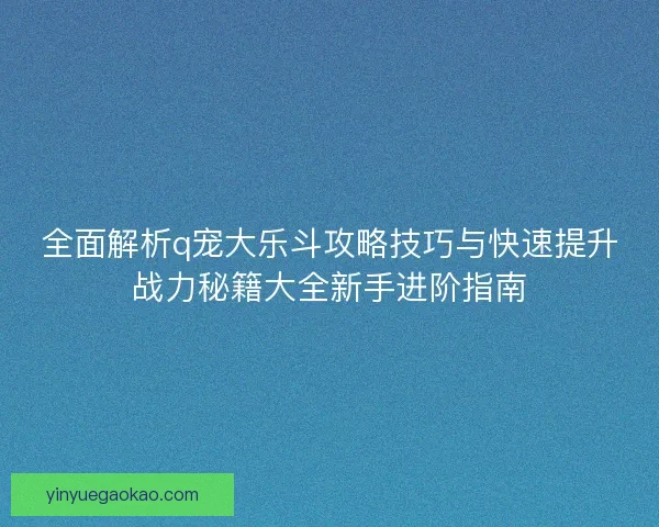 全面解析q宠大乐斗攻略技巧与快速提升战力秘籍大全新手进阶指南