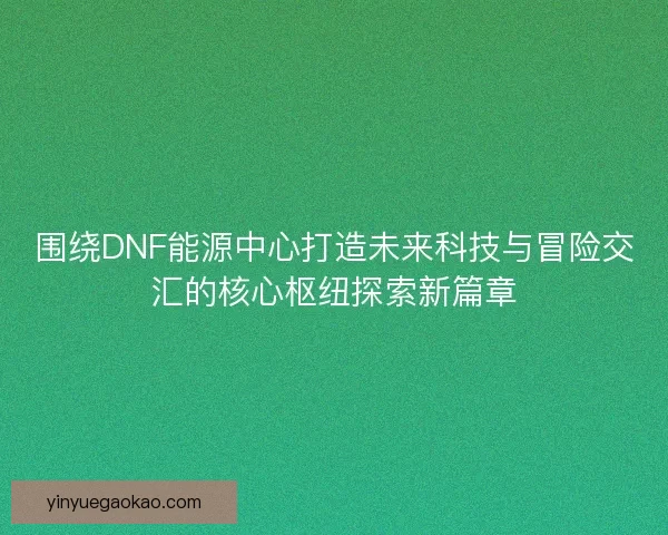 围绕DNF能源中心打造未来科技与冒险交汇的核心枢纽探索新篇章