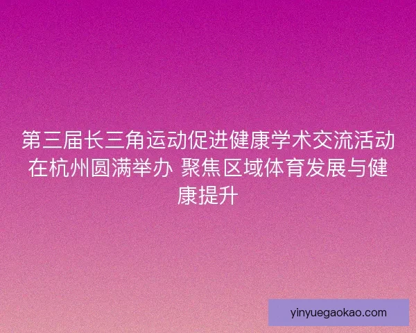 第三届长三角运动促进健康学术交流活动在杭州圆满举办 聚焦区域体育发展与健康提升