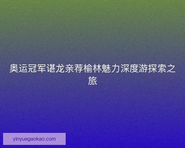 奥运冠军谌龙亲荐榆林魅力深度游探索之旅