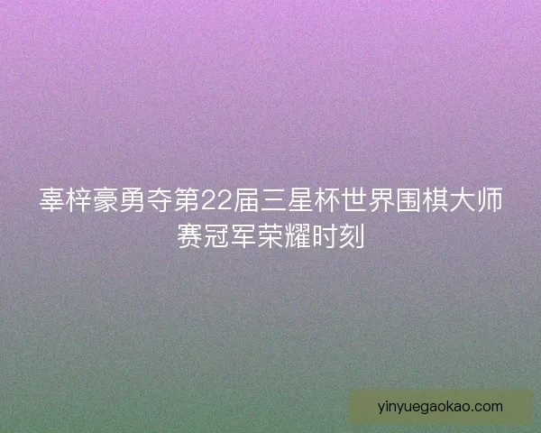 辜梓豪勇夺第22届三星杯世界围棋大师赛冠军荣耀时刻