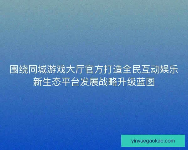 围绕同城游戏大厅官方打造全民互动娱乐新生态平台发展战略升级蓝图
