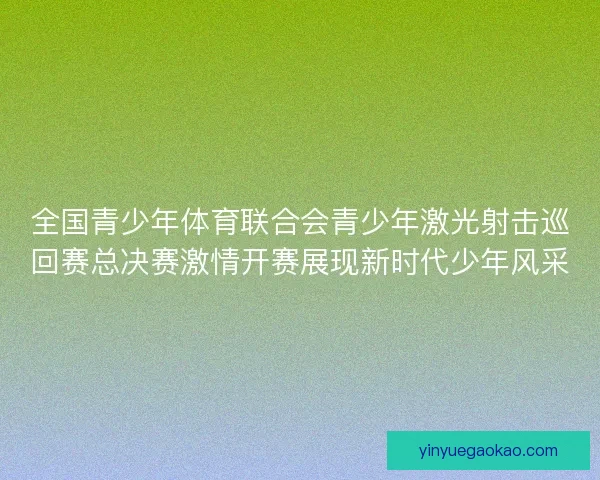 全国青少年体育联合会青少年激光射击巡回赛总决赛激情开赛展现新时代少年风采