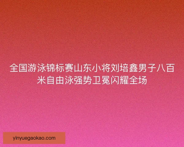 全国游泳锦标赛山东小将刘培鑫男子八百米自由泳强势卫冕闪耀全场