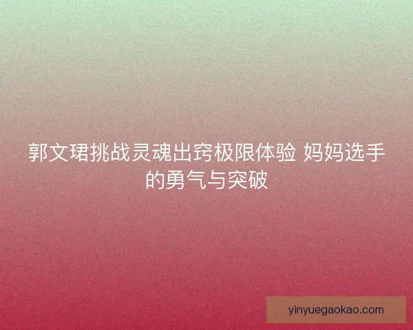 郭文珺挑战灵魂出窍极限体验 妈妈选手的勇气与突破