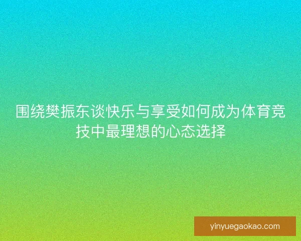 围绕樊振东谈快乐与享受如何成为体育竞技中最理想的心态选择 围绕樊振东谈快乐与享受如何成为体育竞技中最理想的心态选择