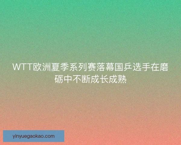 WTT欧洲夏季系列赛落幕国乒选手在磨砺中不断成长成熟