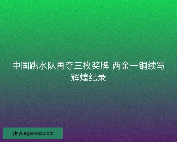 中国跳水队再夺三枚奖牌 两金一铜续写辉煌纪录